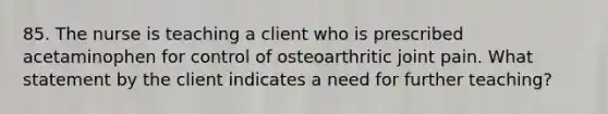 85. The nurse is teaching a client who is prescribed acetaminophen for control of osteoarthritic joint pain. What statement by the client indicates a need for further teaching?