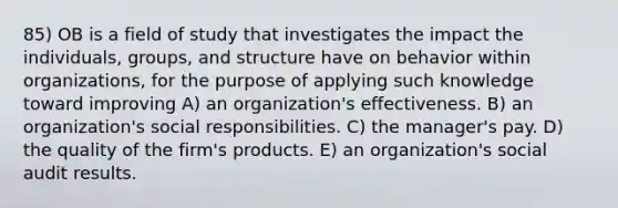 85) OB is a field of study that investigates the impact the individuals, groups, and structure have on behavior within organizations, for the purpose of applying such knowledge toward improving A) an organization's effectiveness. B) an organization's social responsibilities. C) the manager's pay. D) the quality of the firm's products. E) an organization's social audit results.