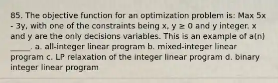 85. The objective function for an optimization problem is: Max 5x - 3y, with one of the constraints being x, y ≥ 0 and y integer. x and y are the only decisions variables. This is an example of a(n) _____. a. all-integer linear program b. mixed-integer linear program c. LP relaxation of the integer linear program d. binary integer linear program