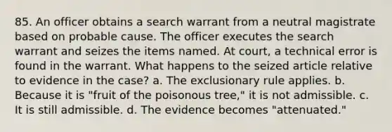 85. An officer obtains a search warrant from a neutral magistrate based on probable cause. The officer executes the search warrant and seizes the items named. At court, a technical error is found in the warrant. What happens to the seized article relative to evidence in the case? a. The exclusionary rule applies. b. Because it is "fruit of the poisonous tree," it is not admissible. c. It is still admissible. d. The evidence becomes "attenuated."