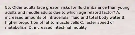 85. Older adults face greater risks for fluid imbalance than young adults and middle adults due to which age-related factor? A. increased amounts of intracellular fluid and total body water B. higher proportion of fat to muscle cells C. faster speed of metabolism D. increased intestinal motility