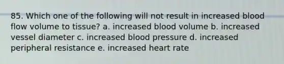 85. Which one of the following will not result in increased blood flow volume to tissue? a. increased blood volume b. increased vessel diameter c. increased blood pressure d. increased peripheral resistance e. increased heart rate