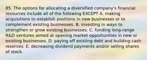 85. The options for allocating a diversified company's financial resources include all of the following EXCEPT A. making acquisitions to establish positions in new businesses or to complement existing businesses. B. investing in ways to strengthen or grow existing businesses. C. funding long-range R&D ventures aimed at opening market opportunities in new or existing businesses. D. paying off existing debt and building cash reserves. E. decreasing dividend payments and/or selling shares of stock.