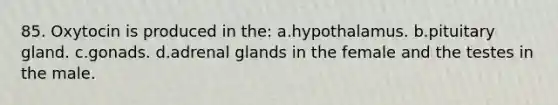 85. Oxytocin is produced in the: a.hypothalamus. b.pituitary gland. c.gonads. d.adrenal glands in the female and the testes in the male.