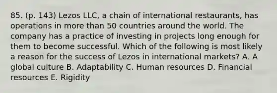 85. (p. 143) Lezos LLC, a chain of international restaurants, has operations in <a href='https://www.questionai.com/knowledge/keWHlEPx42-more-than' class='anchor-knowledge'>more than</a> 50 countries around the world. The company has a practice of investing in projects long enough for them to become successful. Which of the following is most likely a reason for the success of Lezos in international markets? A. A global culture B. Adaptability C. Human resources D. Financial resources E. Rigidity