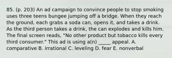 85. (p. 203) An ad campaign to convince people to stop smoking uses three teens bungee jumping off a bridge. When they reach the ground, each grabs a soda can, opens it, and takes a drink. As the third person takes a drink, the can explodes and kills him. The final screen reads, "No other product but tobacco kills every third consumer." This ad is using a(n) _____ appeal. A. comparative B. irrational C. leveling D. fear E. nonverbal