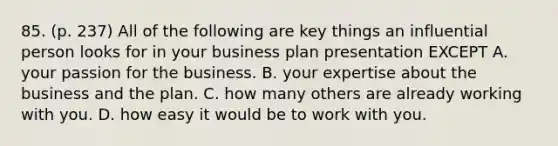 85. (p. 237) All of the following are key things an influential person looks for in your business plan presentation EXCEPT A. your passion for the business. B. your expertise about the business and the plan. C. how many others are already working with you. D. how easy it would be to work with you.