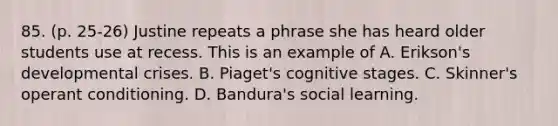 85. (p. 25-26) Justine repeats a phrase she has heard older students use at recess. This is an example of A. Erikson's developmental crises. B. Piaget's cognitive stages. C. Skinner's operant conditioning. D. Bandura's social learning.