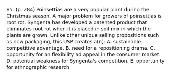 85. (p. 284) Poinsettias are a very popular plant during the Christmas season. A major problem for growers of poinsettias is root rot. Syngenta has developed a patented product that eliminates root rot when it is placed in soil mix in which the plants are grown. Unlike other unique selling propositions such as new packaging, this USP creates a(n): A. sustainable competitive advantage. B. need for a repositioning drama. C. opportunity for an flexibility ad appeal in the consumer market. D. potential weakness for Syngenta's competition. E. opportunity for ethnographic research.