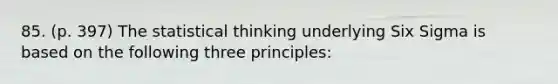 85. (p. 397) The statistical thinking underlying Six Sigma is based on the following three principles: