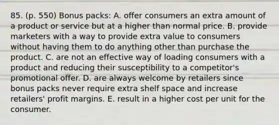 85. (p. 550) Bonus packs: A. offer consumers an extra amount of a product or service but at a higher than normal price. B. provide marketers with a way to provide extra value to consumers without having them to do anything other than purchase the product. C. are not an effective way of loading consumers with a product and reducing their susceptibility to a competitor's promotional offer. D. are always welcome by retailers since bonus packs never require extra shelf space and increase retailers' profit margins. E. result in a higher cost per unit for the consumer.