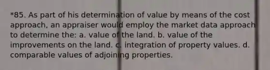 *85. As part of his determination of value by means of the cost approach, an appraiser would employ the market data approach to determine the: a. value of the land. b. value of the improvements on the land. c. integration of property values. d. comparable values of adjoining properties.