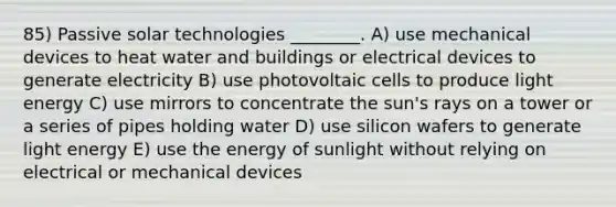 85) Passive solar technologies ________. A) use mechanical devices to heat water and buildings or electrical devices to generate electricity B) use photovoltaic cells to produce light energy C) use mirrors to concentrate the sun's rays on a tower or a series of pipes holding water D) use silicon wafers to generate light energy E) use the energy of sunlight without relying on electrical or mechanical devices