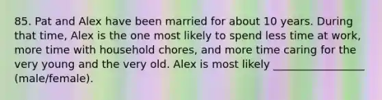 85. Pat and Alex have been married for about 10 years. During that time, Alex is the one most likely to spend less time at work, more time with household chores, and more time caring for the very young and the very old. Alex is most likely _________________ (male/female).