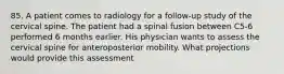 85. A patient comes to radiology for a follow-up study of the cervical spine. The patient had a spinal fusion between C5-6 performed 6 months earlier. His physician wants to assess the cervical spine for anteroposterior mobility. What projections would provide this assessment