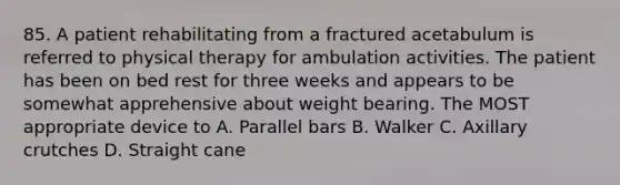 85. A patient rehabilitating from a fractured acetabulum is referred to physical therapy for ambulation activities. The patient has been on bed rest for three weeks and appears to be somewhat apprehensive about weight bearing. The MOST appropriate device to A. Parallel bars B. Walker C. Axillary crutches D. Straight cane