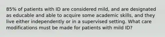 85% of patients with ID are considered mild, and are designated as educable and able to acquire some academic skills, and they live either independently or in a supervised setting. What care modifications must be made for patients with mild ID?