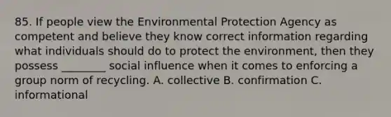 85. If people view the Environmental Protection Agency as competent and believe they know correct information regarding what individuals should do to protect the environment, then they possess ________ social influence when it comes to enforcing a group norm of recycling. A. collective B. confirmation C. informational