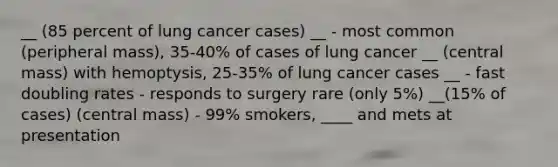 __ (85 percent of lung cancer cases) __ - most common (peripheral mass), 35-40% of cases of lung cancer __ (central mass) with hemoptysis, 25-35% of lung cancer cases __ - fast doubling rates - responds to surgery rare (only 5%) __(15% of cases) (central mass) - 99% smokers, ____ and mets at presentation