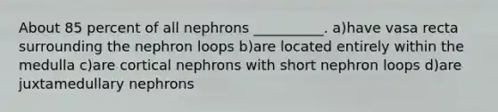 About 85 percent of all nephrons __________. a)have vasa recta surrounding the nephron loops b)are located entirely within the medulla c)are cortical nephrons with short nephron loops d)are juxtamedullary nephrons