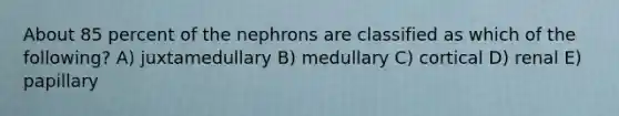 About 85 percent of the nephrons are classified as which of the following? A) juxtamedullary B) medullary C) cortical D) renal E) papillary