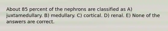 About 85 percent of the nephrons are classified as A) juxtamedullary. B) medullary. C) cortical. D) renal. E) None of the answers are correct.