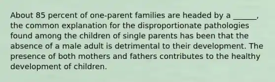 About 85 percent of one-parent families are headed by a ______, the common explanation for the disproportionate pathologies found among the children of single parents has been that the absence of a male adult is detrimental to their development. The presence of both mothers and fathers contributes to the healthy development of children.