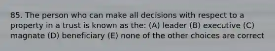 85. The person who can make all decisions with respect to a property in a trust is known as the: (A) leader (B) executive (C) magnate (D) beneficiary (E) none of the other choices are correct