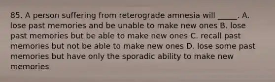 85. A person suffering from reterograde amnesia will _____. A. lose past memories and be unable to make new ones B. lose past memories but be able to make new ones C. recall past memories but not be able to make new ones D. lose some past memories but have only the sporadic ability to make new memories
