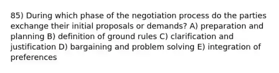 85) During which phase of the negotiation process do the parties exchange their initial proposals or demands? A) preparation and planning B) definition of ground rules C) clarification and justification D) bargaining and problem solving E) integration of preferences