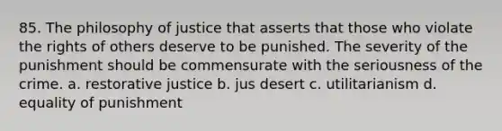 85. The philosophy of justice that asserts that those who violate the rights of others deserve to be punished. The severity of the punishment should be commensurate with the seriousness of the crime. a. restorative justice b. jus desert c. utilitarianism d. equality of punishment