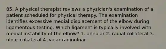 85. A physical therapist reviews a physician's examination of a patient scheduled for physical therapy. The examination identifies excessive medial displacement of the elbow during ligamentous testing. Which ligament is typically involved with medial instability of the elbow? 1. annular 2. radial collateral 3. ulnar collateral 4. volar radioulnar