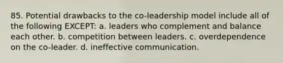 85. Potential drawbacks to the co-leadership model include all of the following EXCEPT: a. leaders who complement and balance each other. b. competition between leaders. c. overdependence on the co-leader. d. ineffective communication.