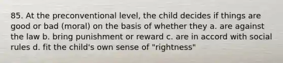 85. At the preconventional level, the child decides if things are good or bad (moral) on the basis of whether they a. are against the law b. bring punishment or reward c. are in accord with social rules d. fit the child's own sense of "rightness"