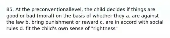 85. At the preconventionallevel, the child decides if things are good or bad (moral) on the basis of whether they a. are against the law b. bring punishment or reward c. are in accord with social rules d. fit the child's own sense of "rightness"