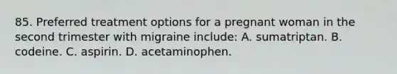 85. Preferred treatment options for a pregnant woman in the second trimester with migraine include: A. sumatriptan. B. codeine. C. aspirin. D. acetaminophen.