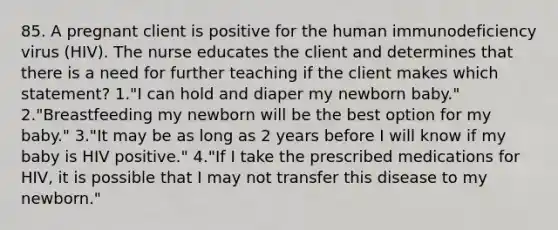 85. A pregnant client is positive for the human immunodeficiency virus (HIV). The nurse educates the client and determines that there is a need for further teaching if the client makes which statement? 1."I can hold and diaper my newborn baby." 2."Breastfeeding my newborn will be the best option for my baby." 3."It may be as long as 2 years before I will know if my baby is HIV positive." 4."If I take the prescribed medications for HIV, it is possible that I may not transfer this disease to my newborn."