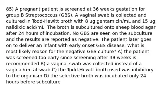 85) A pregnant patient is screened at 36 weeks gestation for group B Streptococcus (GBS). A vaginal swab is collected and cultured in Todd-Hewitt broth with 8 ug gentamicin/mL and 15 ug nalidixic acid/mL. The broth is subcultured onto sheep blood agar after 24 hours of incubation. No GBS are seen on the subculture and the results are reported as negative. The patient later goes on to deliver an infant with early onset GBS disease. What is most likely reason for the negative GBS culture? A) the patient was screened too early since screening after 38 weeks is recommended B) a vaginal swab was collected instead of a vaginal/rectal swab C) the Todd-Hewitt broth used was inhibitory to the organism D) the selective broth was incubated only 24 hours before subculture