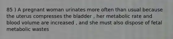 85 ) A pregnant woman urinates more often than usual because the uterus compresses the bladder , her metabolic rate and blood volume are increased , and she must also dispose of fetal metabolic wastes