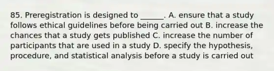 85. Preregistration is designed to ______. A. ensure that a study follows ethical guidelines before being carried out B. increase the chances that a study gets published C. increase the number of participants that are used in a study D. specify the hypothesis, procedure, and statistical analysis before a study is carried out