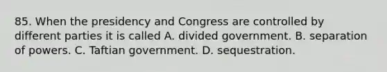 85. When the presidency and Congress are controlled by different parties it is called A. divided government. B. separation of powers. C. Taftian government. D. sequestration.