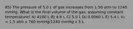 85) The pressure of 5.0 L of gas increases from 1.50 atm to 1240 mmHg. What is the final volume of the gas, assuming constant temperature? A) 4100 L B) 4.6 L C) 5.0 L D) 0.0060 L E) 5.4 L V₂ = 1.5 atm x 760 mmHg/1240 mmHg x 5 L