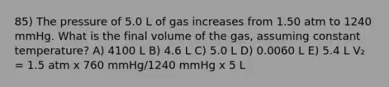 85) The pressure of 5.0 L of gas increases from 1.50 atm to 1240 mmHg. What is the final volume of the gas, assuming constant temperature? A) 4100 L B) 4.6 L C) 5.0 L D) 0.0060 L E) 5.4 L V₂ = 1.5 atm x 760 mmHg/1240 mmHg x 5 L