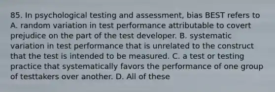 85. In psychological testing and assessment, bias BEST refers to A. random variation in test performance attributable to covert prejudice on the part of the test developer. B. systematic variation in test performance that is unrelated to the construct that the test is intended to be measured. C. a test or testing practice that systematically favors the performance of one group of testtakers over another. D. All of these