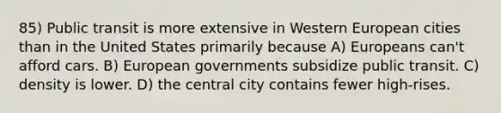 85) Public transit is more extensive in Western European cities than in the United States primarily because A) Europeans can't afford cars. B) European governments subsidize public transit. C) density is lower. D) the central city contains fewer high-rises.