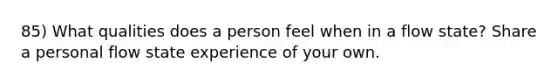 85) What qualities does a person feel when in a flow state? Share a personal flow state experience of your own.