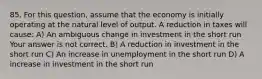 85. For this​ question, assume that the economy is initially operating at the natural level of output. A reduction in taxes will​ cause: A) An ambiguous change in investment in the short run Your answer is not correct. B) A reduction in investment in the short run C) An increase in unemployment in the short run D) A increase in investment in the short run