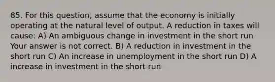 85. For this​ question, assume that the economy is initially operating at the natural level of output. A reduction in taxes will​ cause: A) An ambiguous change in investment in the short run Your answer is not correct. B) A reduction in investment in the short run C) An increase in unemployment in the short run D) A increase in investment in the short run