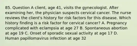 85. Question A client, age 41, visits the gynecologist. After examining her, the physician suspects cervical cancer. The nurse reviews the client's history for risk factors for this disease. Which history finding is a risk factor for cervical cancer? A. Pregnancy complicated with eclampsia at age 27 B. Spontaneous abortion at age 19 C. Onset of sporadic sexual activity at age 17 D. Human papillomavirus infection at age 32