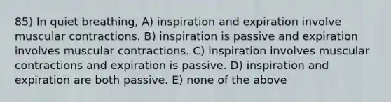 85) In quiet breathing, A) inspiration and expiration involve muscular contractions. B) inspiration is passive and expiration involves muscular contractions. C) inspiration involves muscular contractions and expiration is passive. D) inspiration and expiration are both passive. E) none of the above